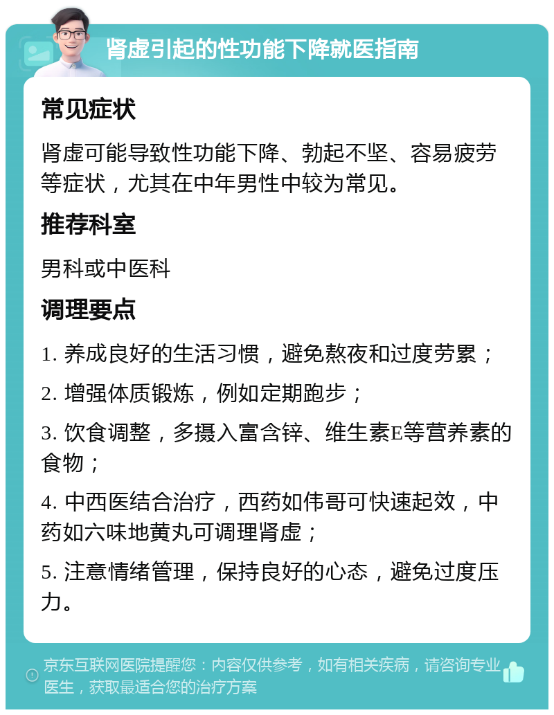 肾虚引起的性功能下降就医指南 常见症状 肾虚可能导致性功能下降、勃起不坚、容易疲劳等症状，尤其在中年男性中较为常见。 推荐科室 男科或中医科 调理要点 1. 养成良好的生活习惯，避免熬夜和过度劳累； 2. 增强体质锻炼，例如定期跑步； 3. 饮食调整，多摄入富含锌、维生素E等营养素的食物； 4. 中西医结合治疗，西药如伟哥可快速起效，中药如六味地黄丸可调理肾虚； 5. 注意情绪管理，保持良好的心态，避免过度压力。