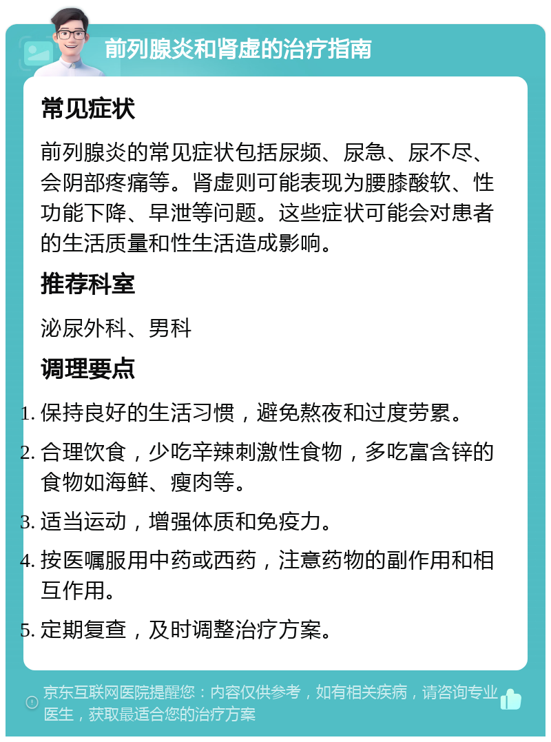 前列腺炎和肾虚的治疗指南 常见症状 前列腺炎的常见症状包括尿频、尿急、尿不尽、会阴部疼痛等。肾虚则可能表现为腰膝酸软、性功能下降、早泄等问题。这些症状可能会对患者的生活质量和性生活造成影响。 推荐科室 泌尿外科、男科 调理要点 保持良好的生活习惯，避免熬夜和过度劳累。 合理饮食，少吃辛辣刺激性食物，多吃富含锌的食物如海鲜、瘦肉等。 适当运动，增强体质和免疫力。 按医嘱服用中药或西药，注意药物的副作用和相互作用。 定期复查，及时调整治疗方案。