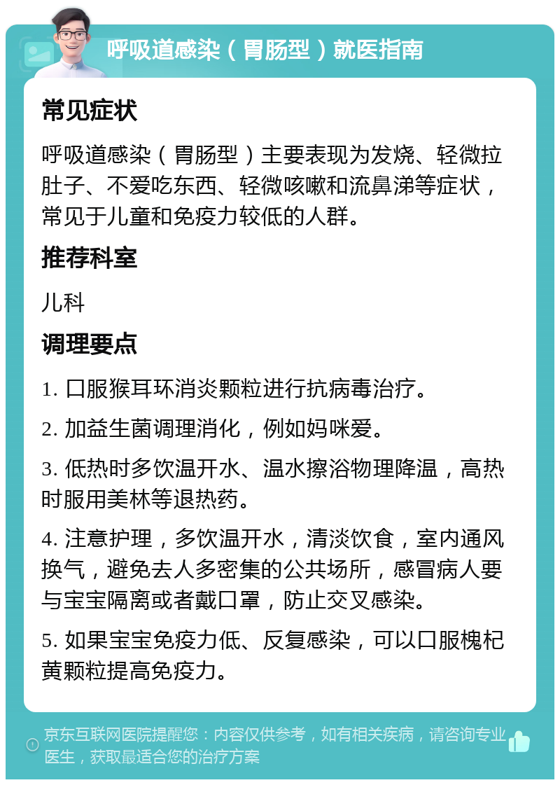 呼吸道感染（胃肠型）就医指南 常见症状 呼吸道感染（胃肠型）主要表现为发烧、轻微拉肚子、不爱吃东西、轻微咳嗽和流鼻涕等症状，常见于儿童和免疫力较低的人群。 推荐科室 儿科 调理要点 1. 口服猴耳环消炎颗粒进行抗病毒治疗。 2. 加益生菌调理消化，例如妈咪爱。 3. 低热时多饮温开水、温水擦浴物理降温，高热时服用美林等退热药。 4. 注意护理，多饮温开水，清淡饮食，室内通风换气，避免去人多密集的公共场所，感冒病人要与宝宝隔离或者戴口罩，防止交叉感染。 5. 如果宝宝免疫力低、反复感染，可以口服槐杞黄颗粒提高免疫力。