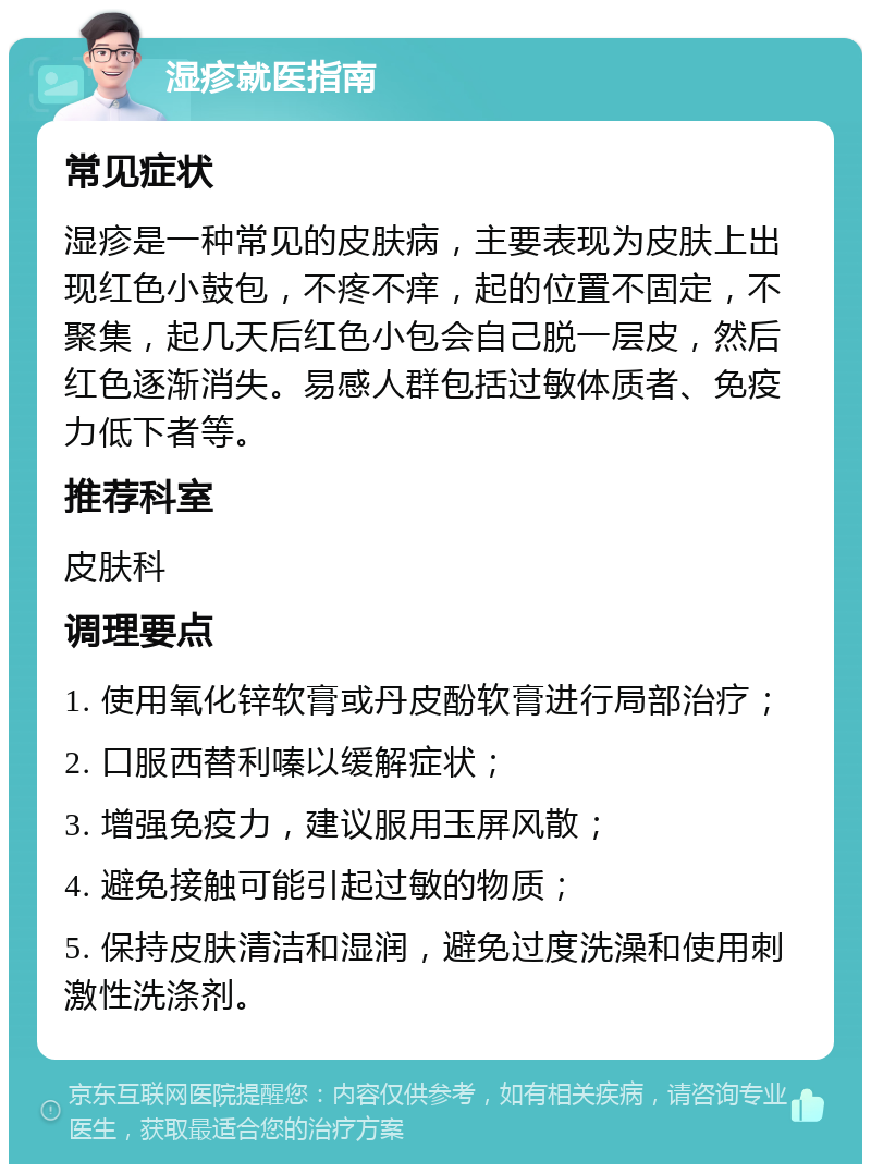 湿疹就医指南 常见症状 湿疹是一种常见的皮肤病，主要表现为皮肤上出现红色小鼓包，不疼不痒，起的位置不固定，不聚集，起几天后红色小包会自己脱一层皮，然后红色逐渐消失。易感人群包括过敏体质者、免疫力低下者等。 推荐科室 皮肤科 调理要点 1. 使用氧化锌软膏或丹皮酚软膏进行局部治疗； 2. 口服西替利嗪以缓解症状； 3. 增强免疫力，建议服用玉屏风散； 4. 避免接触可能引起过敏的物质； 5. 保持皮肤清洁和湿润，避免过度洗澡和使用刺激性洗涤剂。