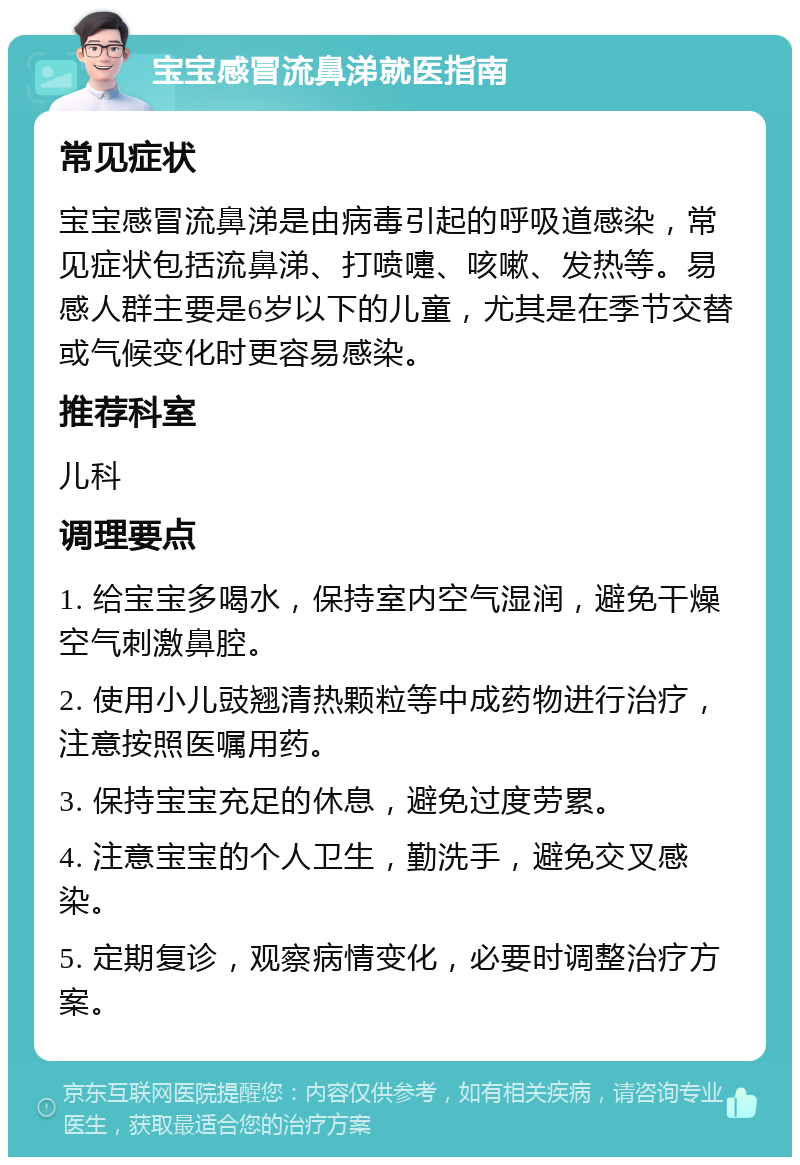 宝宝感冒流鼻涕就医指南 常见症状 宝宝感冒流鼻涕是由病毒引起的呼吸道感染，常见症状包括流鼻涕、打喷嚏、咳嗽、发热等。易感人群主要是6岁以下的儿童，尤其是在季节交替或气候变化时更容易感染。 推荐科室 儿科 调理要点 1. 给宝宝多喝水，保持室内空气湿润，避免干燥空气刺激鼻腔。 2. 使用小儿豉翘清热颗粒等中成药物进行治疗，注意按照医嘱用药。 3. 保持宝宝充足的休息，避免过度劳累。 4. 注意宝宝的个人卫生，勤洗手，避免交叉感染。 5. 定期复诊，观察病情变化，必要时调整治疗方案。