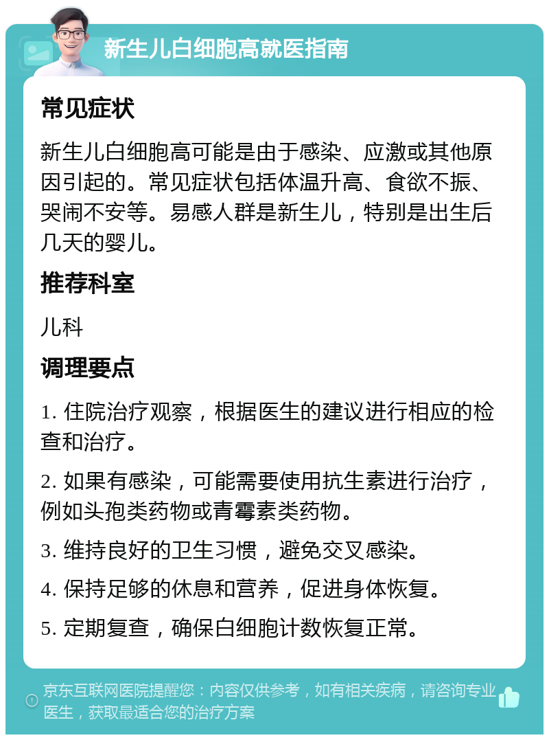 新生儿白细胞高就医指南 常见症状 新生儿白细胞高可能是由于感染、应激或其他原因引起的。常见症状包括体温升高、食欲不振、哭闹不安等。易感人群是新生儿，特别是出生后几天的婴儿。 推荐科室 儿科 调理要点 1. 住院治疗观察，根据医生的建议进行相应的检查和治疗。 2. 如果有感染，可能需要使用抗生素进行治疗，例如头孢类药物或青霉素类药物。 3. 维持良好的卫生习惯，避免交叉感染。 4. 保持足够的休息和营养，促进身体恢复。 5. 定期复查，确保白细胞计数恢复正常。