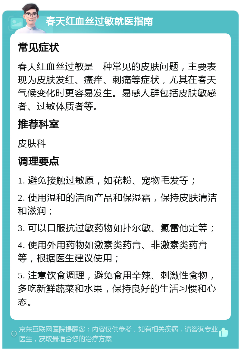 春天红血丝过敏就医指南 常见症状 春天红血丝过敏是一种常见的皮肤问题，主要表现为皮肤发红、瘙痒、刺痛等症状，尤其在春天气候变化时更容易发生。易感人群包括皮肤敏感者、过敏体质者等。 推荐科室 皮肤科 调理要点 1. 避免接触过敏原，如花粉、宠物毛发等； 2. 使用温和的洁面产品和保湿霜，保持皮肤清洁和滋润； 3. 可以口服抗过敏药物如扑尔敏、氯雷他定等； 4. 使用外用药物如激素类药膏、非激素类药膏等，根据医生建议使用； 5. 注意饮食调理，避免食用辛辣、刺激性食物，多吃新鲜蔬菜和水果，保持良好的生活习惯和心态。