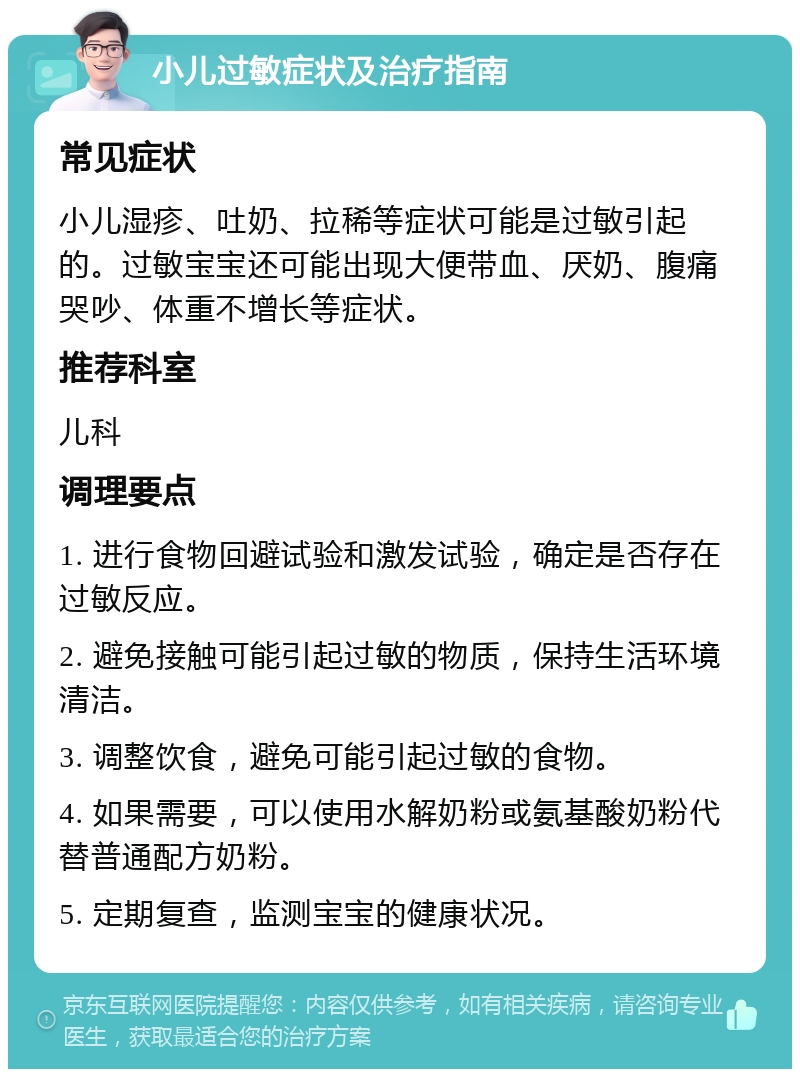 小儿过敏症状及治疗指南 常见症状 小儿湿疹、吐奶、拉稀等症状可能是过敏引起的。过敏宝宝还可能出现大便带血、厌奶、腹痛哭吵、体重不增长等症状。 推荐科室 儿科 调理要点 1. 进行食物回避试验和激发试验，确定是否存在过敏反应。 2. 避免接触可能引起过敏的物质，保持生活环境清洁。 3. 调整饮食，避免可能引起过敏的食物。 4. 如果需要，可以使用水解奶粉或氨基酸奶粉代替普通配方奶粉。 5. 定期复查，监测宝宝的健康状况。