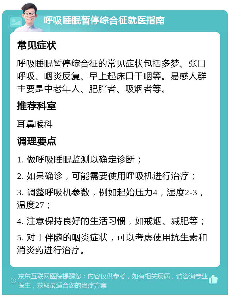 呼吸睡眠暂停综合征就医指南 常见症状 呼吸睡眠暂停综合征的常见症状包括多梦、张口呼吸、咽炎反复、早上起床口干咽等。易感人群主要是中老年人、肥胖者、吸烟者等。 推荐科室 耳鼻喉科 调理要点 1. 做呼吸睡眠监测以确定诊断； 2. 如果确诊，可能需要使用呼吸机进行治疗； 3. 调整呼吸机参数，例如起始压力4，湿度2-3，温度27； 4. 注意保持良好的生活习惯，如戒烟、减肥等； 5. 对于伴随的咽炎症状，可以考虑使用抗生素和消炎药进行治疗。