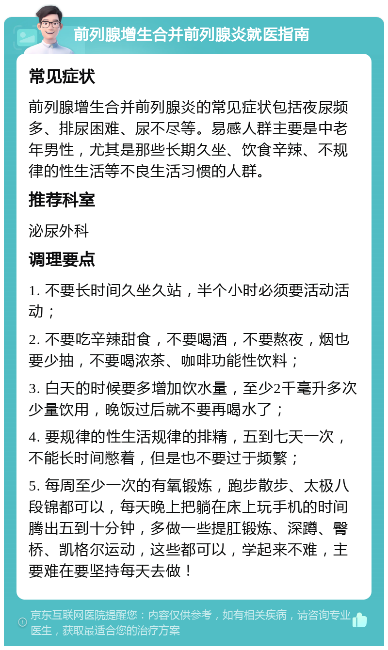 前列腺增生合并前列腺炎就医指南 常见症状 前列腺增生合并前列腺炎的常见症状包括夜尿频多、排尿困难、尿不尽等。易感人群主要是中老年男性，尤其是那些长期久坐、饮食辛辣、不规律的性生活等不良生活习惯的人群。 推荐科室 泌尿外科 调理要点 1. 不要长时间久坐久站，半个小时必须要活动活动； 2. 不要吃辛辣甜食，不要喝酒，不要熬夜，烟也要少抽，不要喝浓茶、咖啡功能性饮料； 3. 白天的时候要多增加饮水量，至少2千毫升多次少量饮用，晚饭过后就不要再喝水了； 4. 要规律的性生活规律的排精，五到七天一次，不能长时间憋着，但是也不要过于频繁； 5. 每周至少一次的有氧锻炼，跑步散步、太极八段锦都可以，每天晚上把躺在床上玩手机的时间腾出五到十分钟，多做一些提肛锻炼、深蹲、臀桥、凯格尔运动，这些都可以，学起来不难，主要难在要坚持每天去做！