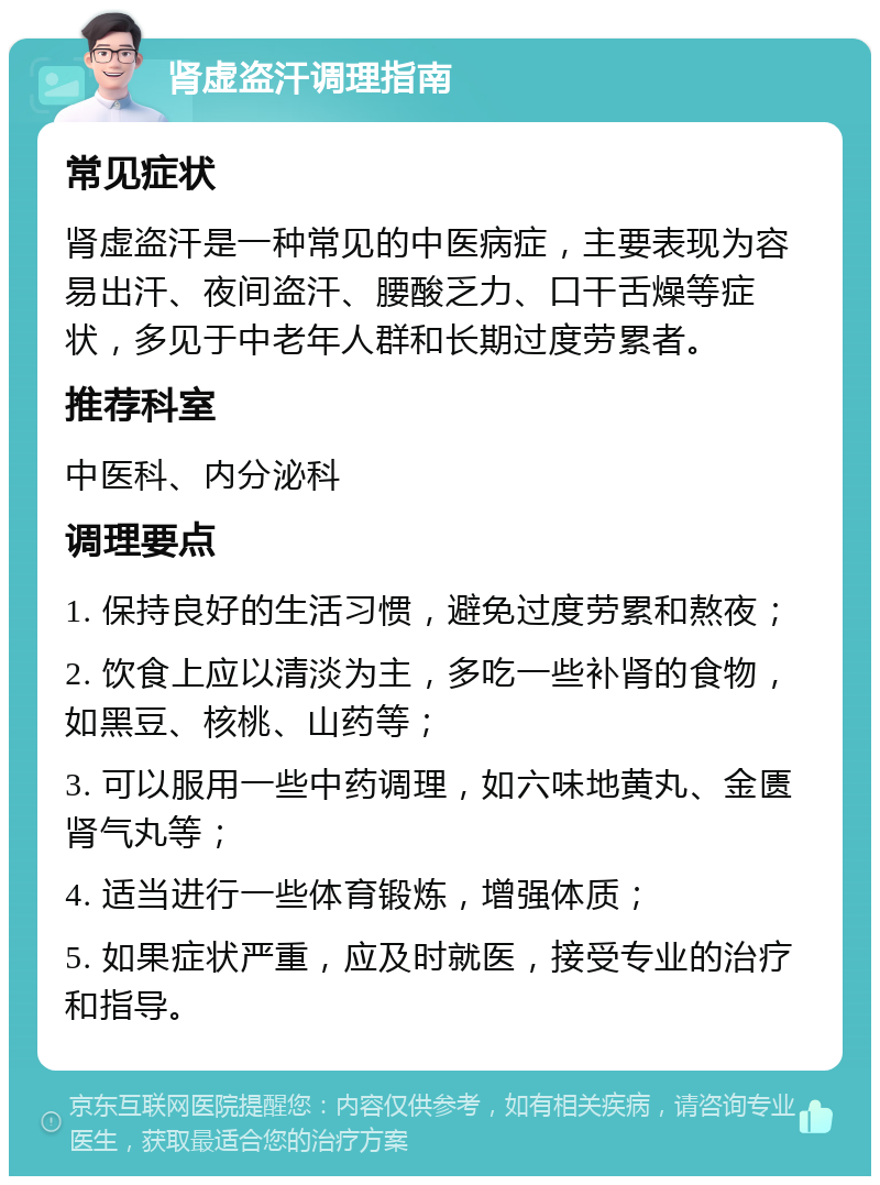 肾虚盗汗调理指南 常见症状 肾虚盗汗是一种常见的中医病症，主要表现为容易出汗、夜间盗汗、腰酸乏力、口干舌燥等症状，多见于中老年人群和长期过度劳累者。 推荐科室 中医科、内分泌科 调理要点 1. 保持良好的生活习惯，避免过度劳累和熬夜； 2. 饮食上应以清淡为主，多吃一些补肾的食物，如黑豆、核桃、山药等； 3. 可以服用一些中药调理，如六味地黄丸、金匮肾气丸等； 4. 适当进行一些体育锻炼，增强体质； 5. 如果症状严重，应及时就医，接受专业的治疗和指导。