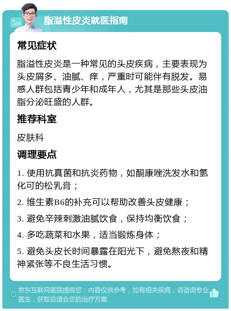 脂溢性皮炎就医指南 常见症状 脂溢性皮炎是一种常见的头皮疾病，主要表现为头皮屑多、油腻、痒，严重时可能伴有脱发。易感人群包括青少年和成年人，尤其是那些头皮油脂分泌旺盛的人群。 推荐科室 皮肤科 调理要点 1. 使用抗真菌和抗炎药物，如酮康唑洗发水和氢化可的松乳膏； 2. 维生素B6的补充可以帮助改善头皮健康； 3. 避免辛辣刺激油腻饮食，保持均衡饮食； 4. 多吃蔬菜和水果，适当锻炼身体； 5. 避免头皮长时间暴露在阳光下，避免熬夜和精神紧张等不良生活习惯。