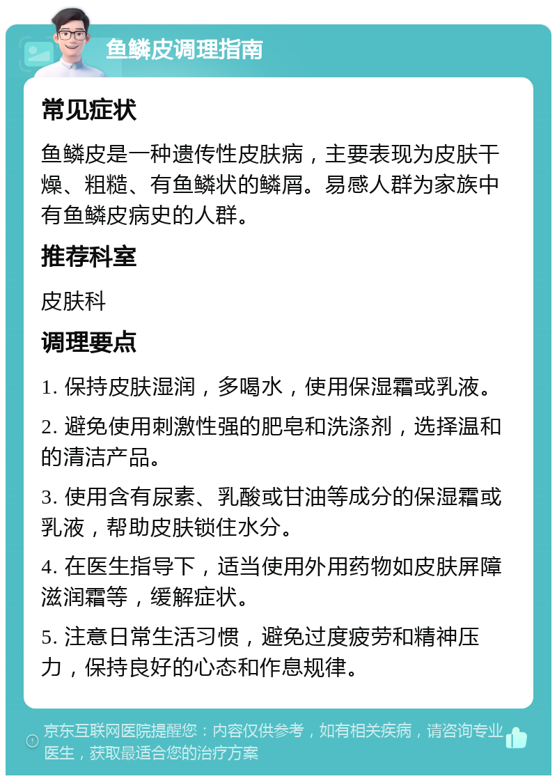 鱼鳞皮调理指南 常见症状 鱼鳞皮是一种遗传性皮肤病，主要表现为皮肤干燥、粗糙、有鱼鳞状的鳞屑。易感人群为家族中有鱼鳞皮病史的人群。 推荐科室 皮肤科 调理要点 1. 保持皮肤湿润，多喝水，使用保湿霜或乳液。 2. 避免使用刺激性强的肥皂和洗涤剂，选择温和的清洁产品。 3. 使用含有尿素、乳酸或甘油等成分的保湿霜或乳液，帮助皮肤锁住水分。 4. 在医生指导下，适当使用外用药物如皮肤屏障滋润霜等，缓解症状。 5. 注意日常生活习惯，避免过度疲劳和精神压力，保持良好的心态和作息规律。