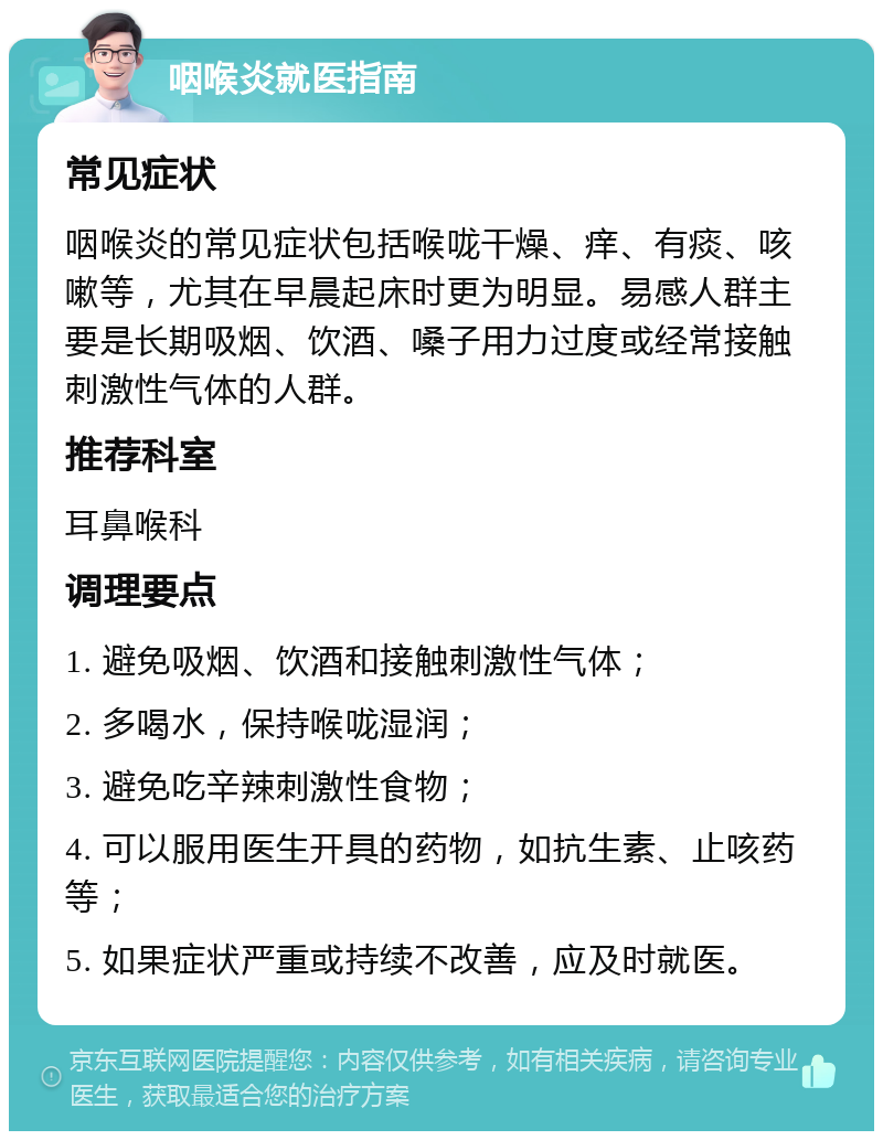 咽喉炎就医指南 常见症状 咽喉炎的常见症状包括喉咙干燥、痒、有痰、咳嗽等，尤其在早晨起床时更为明显。易感人群主要是长期吸烟、饮酒、嗓子用力过度或经常接触刺激性气体的人群。 推荐科室 耳鼻喉科 调理要点 1. 避免吸烟、饮酒和接触刺激性气体； 2. 多喝水，保持喉咙湿润； 3. 避免吃辛辣刺激性食物； 4. 可以服用医生开具的药物，如抗生素、止咳药等； 5. 如果症状严重或持续不改善，应及时就医。