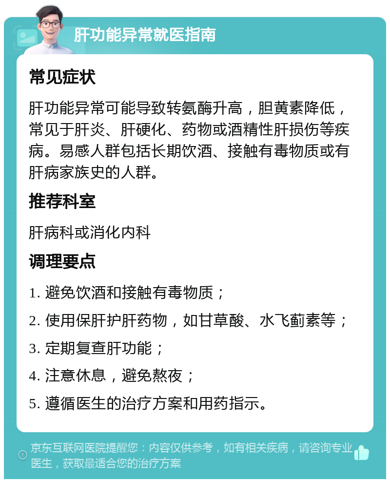 肝功能异常就医指南 常见症状 肝功能异常可能导致转氨酶升高，胆黄素降低，常见于肝炎、肝硬化、药物或酒精性肝损伤等疾病。易感人群包括长期饮酒、接触有毒物质或有肝病家族史的人群。 推荐科室 肝病科或消化内科 调理要点 1. 避免饮酒和接触有毒物质； 2. 使用保肝护肝药物，如甘草酸、水飞蓟素等； 3. 定期复查肝功能； 4. 注意休息，避免熬夜； 5. 遵循医生的治疗方案和用药指示。