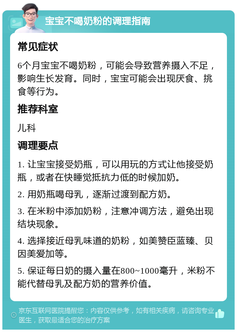 宝宝不喝奶粉的调理指南 常见症状 6个月宝宝不喝奶粉，可能会导致营养摄入不足，影响生长发育。同时，宝宝可能会出现厌食、挑食等行为。 推荐科室 儿科 调理要点 1. 让宝宝接受奶瓶，可以用玩的方式让他接受奶瓶，或者在快睡觉抵抗力低的时候加奶。 2. 用奶瓶喝母乳，逐渐过渡到配方奶。 3. 在米粉中添加奶粉，注意冲调方法，避免出现结块现象。 4. 选择接近母乳味道的奶粉，如美赞臣蓝臻、贝因美爱加等。 5. 保证每日奶的摄入量在800~1000毫升，米粉不能代替母乳及配方奶的营养价值。