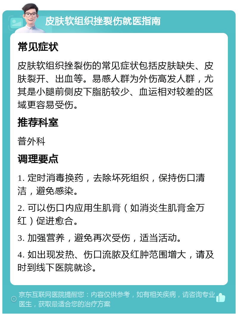 皮肤软组织挫裂伤就医指南 常见症状 皮肤软组织挫裂伤的常见症状包括皮肤缺失、皮肤裂开、出血等。易感人群为外伤高发人群，尤其是小腿前侧皮下脂肪较少、血运相对较差的区域更容易受伤。 推荐科室 普外科 调理要点 1. 定时消毒换药，去除坏死组织，保持伤口清洁，避免感染。 2. 可以伤口内应用生肌膏（如消炎生肌膏金万红）促进愈合。 3. 加强营养，避免再次受伤，适当活动。 4. 如出现发热、伤口流脓及红肿范围增大，请及时到线下医院就诊。