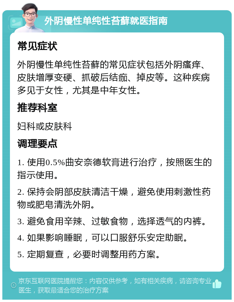 外阴慢性单纯性苔藓就医指南 常见症状 外阴慢性单纯性苔藓的常见症状包括外阴瘙痒、皮肤增厚变硬、抓破后结痂、掉皮等。这种疾病多见于女性，尤其是中年女性。 推荐科室 妇科或皮肤科 调理要点 1. 使用0.5%曲安奈德软膏进行治疗，按照医生的指示使用。 2. 保持会阴部皮肤清洁干燥，避免使用刺激性药物或肥皂清洗外阴。 3. 避免食用辛辣、过敏食物，选择透气的内裤。 4. 如果影响睡眠，可以口服舒乐安定助眠。 5. 定期复查，必要时调整用药方案。