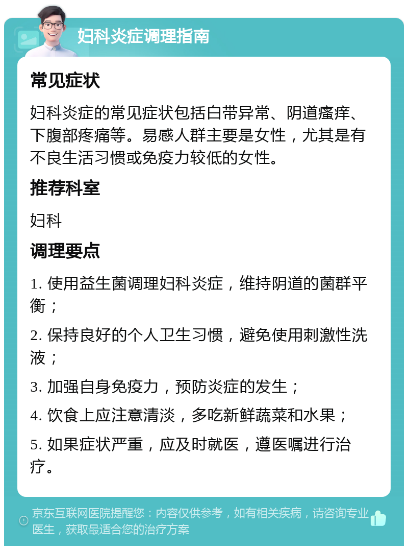 妇科炎症调理指南 常见症状 妇科炎症的常见症状包括白带异常、阴道瘙痒、下腹部疼痛等。易感人群主要是女性，尤其是有不良生活习惯或免疫力较低的女性。 推荐科室 妇科 调理要点 1. 使用益生菌调理妇科炎症，维持阴道的菌群平衡； 2. 保持良好的个人卫生习惯，避免使用刺激性洗液； 3. 加强自身免疫力，预防炎症的发生； 4. 饮食上应注意清淡，多吃新鲜蔬菜和水果； 5. 如果症状严重，应及时就医，遵医嘱进行治疗。