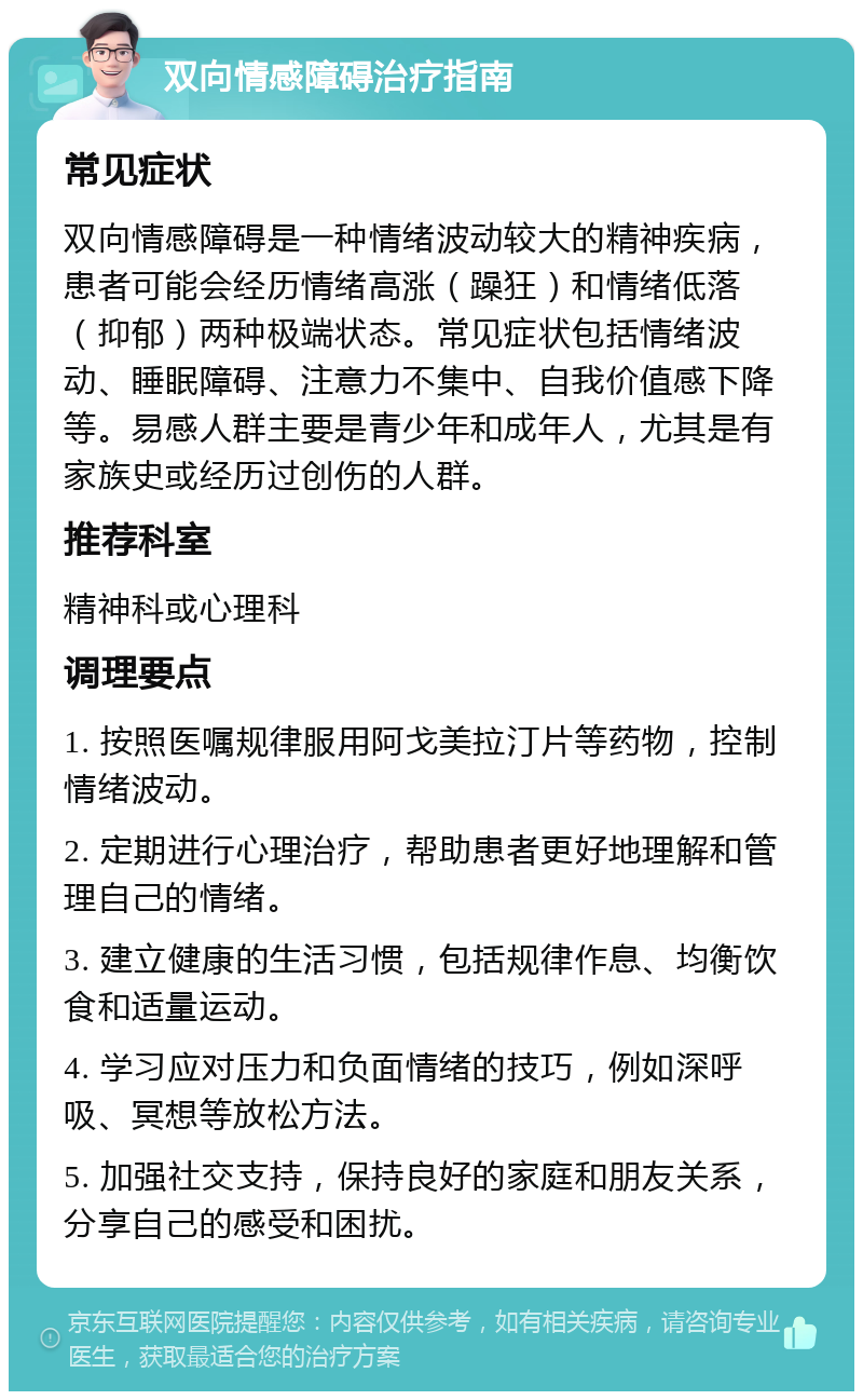 双向情感障碍治疗指南 常见症状 双向情感障碍是一种情绪波动较大的精神疾病，患者可能会经历情绪高涨（躁狂）和情绪低落（抑郁）两种极端状态。常见症状包括情绪波动、睡眠障碍、注意力不集中、自我价值感下降等。易感人群主要是青少年和成年人，尤其是有家族史或经历过创伤的人群。 推荐科室 精神科或心理科 调理要点 1. 按照医嘱规律服用阿戈美拉汀片等药物，控制情绪波动。 2. 定期进行心理治疗，帮助患者更好地理解和管理自己的情绪。 3. 建立健康的生活习惯，包括规律作息、均衡饮食和适量运动。 4. 学习应对压力和负面情绪的技巧，例如深呼吸、冥想等放松方法。 5. 加强社交支持，保持良好的家庭和朋友关系，分享自己的感受和困扰。