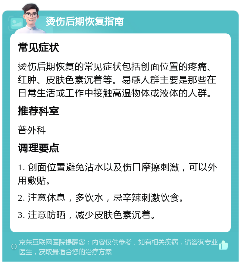 烫伤后期恢复指南 常见症状 烫伤后期恢复的常见症状包括创面位置的疼痛、红肿、皮肤色素沉着等。易感人群主要是那些在日常生活或工作中接触高温物体或液体的人群。 推荐科室 普外科 调理要点 1. 创面位置避免沾水以及伤口摩擦刺激，可以外用敷贴。 2. 注意休息，多饮水，忌辛辣刺激饮食。 3. 注意防晒，减少皮肤色素沉着。