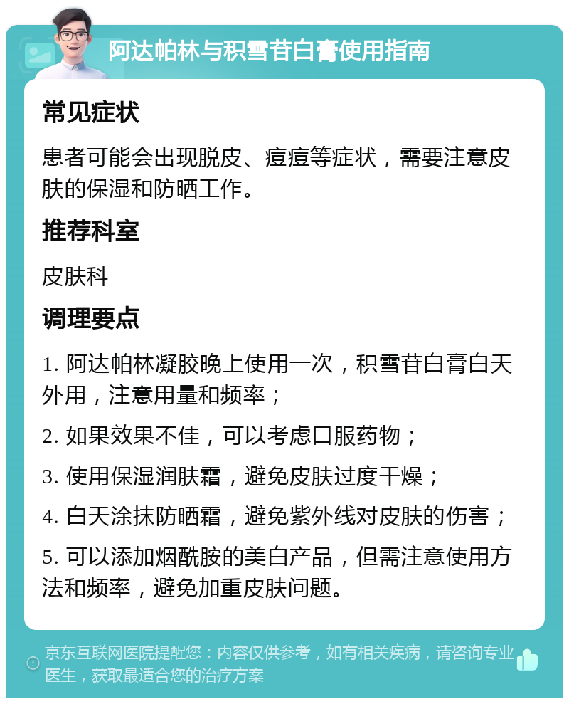 阿达帕林与积雪苷白膏使用指南 常见症状 患者可能会出现脱皮、痘痘等症状，需要注意皮肤的保湿和防晒工作。 推荐科室 皮肤科 调理要点 1. 阿达帕林凝胶晚上使用一次，积雪苷白膏白天外用，注意用量和频率； 2. 如果效果不佳，可以考虑口服药物； 3. 使用保湿润肤霜，避免皮肤过度干燥； 4. 白天涂抹防晒霜，避免紫外线对皮肤的伤害； 5. 可以添加烟酰胺的美白产品，但需注意使用方法和频率，避免加重皮肤问题。