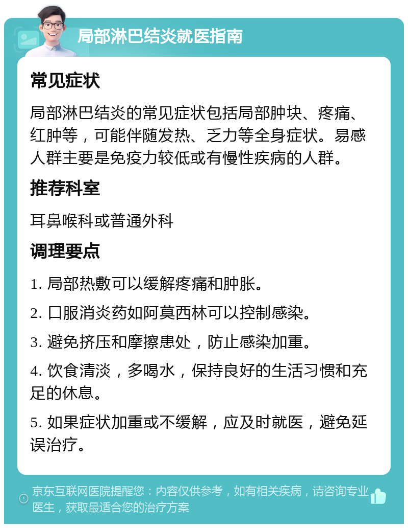 局部淋巴结炎就医指南 常见症状 局部淋巴结炎的常见症状包括局部肿块、疼痛、红肿等，可能伴随发热、乏力等全身症状。易感人群主要是免疫力较低或有慢性疾病的人群。 推荐科室 耳鼻喉科或普通外科 调理要点 1. 局部热敷可以缓解疼痛和肿胀。 2. 口服消炎药如阿莫西林可以控制感染。 3. 避免挤压和摩擦患处，防止感染加重。 4. 饮食清淡，多喝水，保持良好的生活习惯和充足的休息。 5. 如果症状加重或不缓解，应及时就医，避免延误治疗。