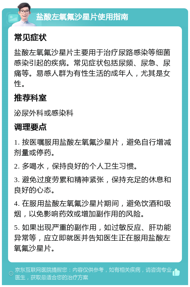 盐酸左氧氟沙星片使用指南 常见症状 盐酸左氧氟沙星片主要用于治疗尿路感染等细菌感染引起的疾病。常见症状包括尿频、尿急、尿痛等。易感人群为有性生活的成年人，尤其是女性。 推荐科室 泌尿外科或感染科 调理要点 1. 按医嘱服用盐酸左氧氟沙星片，避免自行增减剂量或停药。 2. 多喝水，保持良好的个人卫生习惯。 3. 避免过度劳累和精神紧张，保持充足的休息和良好的心态。 4. 在服用盐酸左氧氟沙星片期间，避免饮酒和吸烟，以免影响药效或增加副作用的风险。 5. 如果出现严重的副作用，如过敏反应、肝功能异常等，应立即就医并告知医生正在服用盐酸左氧氟沙星片。