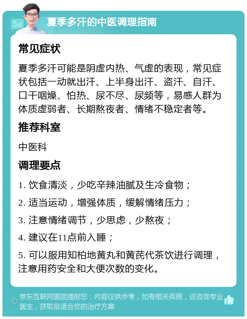 夏季多汗的中医调理指南 常见症状 夏季多汗可能是阴虚内热、气虚的表现，常见症状包括一动就出汗、上半身出汗、盗汗、自汗、口干咽燥、怕热、尿不尽、尿频等，易感人群为体质虚弱者、长期熬夜者、情绪不稳定者等。 推荐科室 中医科 调理要点 1. 饮食清淡，少吃辛辣油腻及生冷食物； 2. 适当运动，增强体质，缓解情绪压力； 3. 注意情绪调节，少思虑，少熬夜； 4. 建议在11点前入睡； 5. 可以服用知柏地黄丸和黄芪代茶饮进行调理，注意用药安全和大便次数的变化。