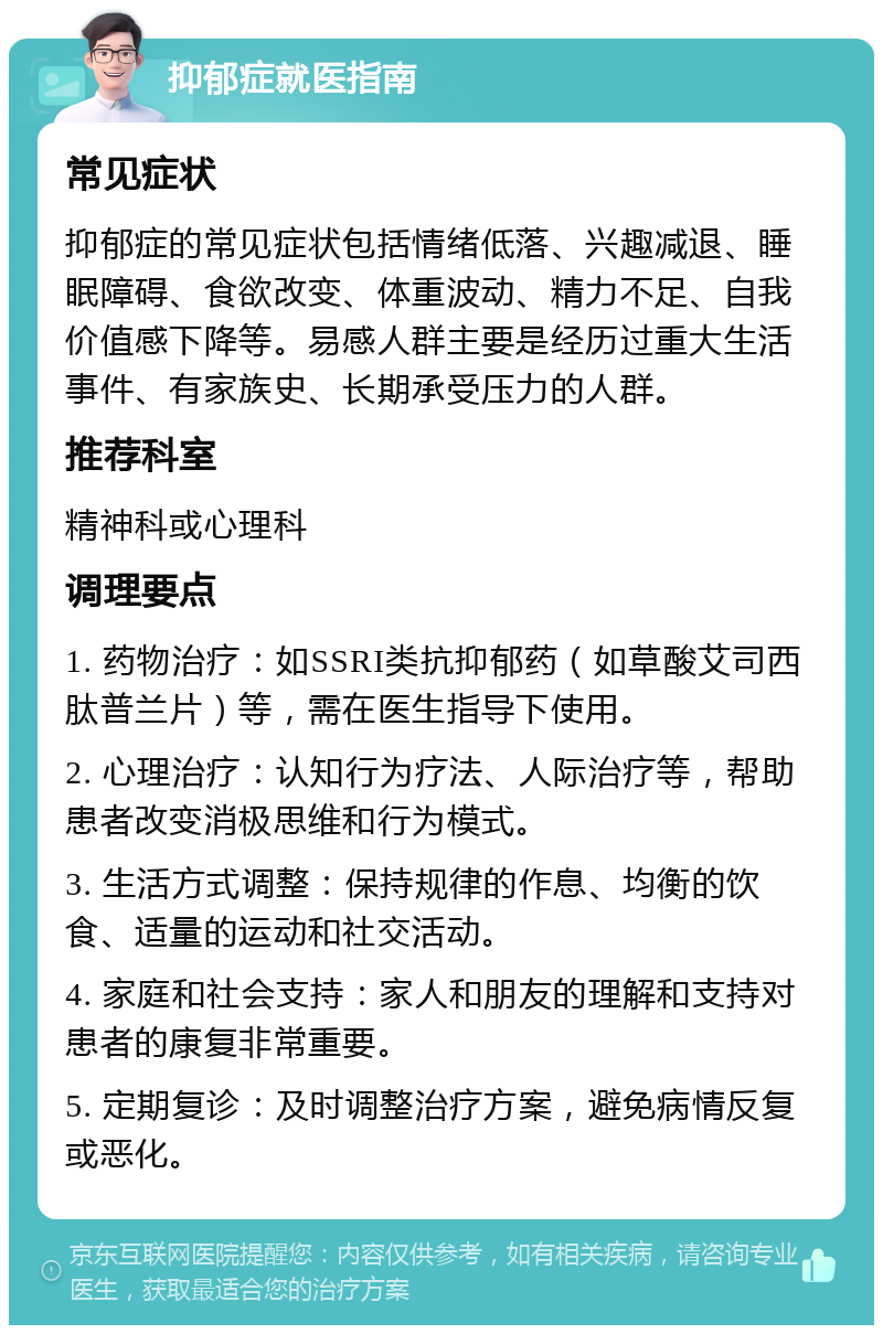 抑郁症就医指南 常见症状 抑郁症的常见症状包括情绪低落、兴趣减退、睡眠障碍、食欲改变、体重波动、精力不足、自我价值感下降等。易感人群主要是经历过重大生活事件、有家族史、长期承受压力的人群。 推荐科室 精神科或心理科 调理要点 1. 药物治疗：如SSRI类抗抑郁药（如草酸艾司西肽普兰片）等，需在医生指导下使用。 2. 心理治疗：认知行为疗法、人际治疗等，帮助患者改变消极思维和行为模式。 3. 生活方式调整：保持规律的作息、均衡的饮食、适量的运动和社交活动。 4. 家庭和社会支持：家人和朋友的理解和支持对患者的康复非常重要。 5. 定期复诊：及时调整治疗方案，避免病情反复或恶化。