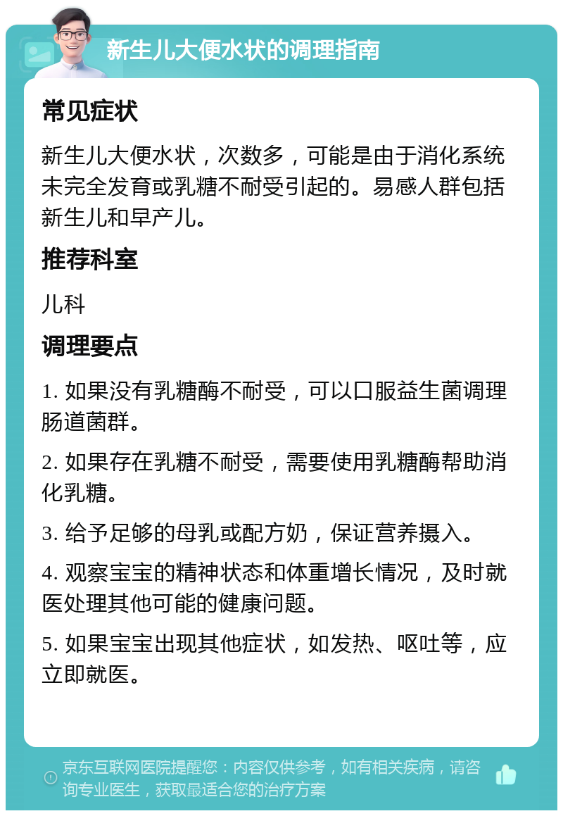 新生儿大便水状的调理指南 常见症状 新生儿大便水状，次数多，可能是由于消化系统未完全发育或乳糖不耐受引起的。易感人群包括新生儿和早产儿。 推荐科室 儿科 调理要点 1. 如果没有乳糖酶不耐受，可以口服益生菌调理肠道菌群。 2. 如果存在乳糖不耐受，需要使用乳糖酶帮助消化乳糖。 3. 给予足够的母乳或配方奶，保证营养摄入。 4. 观察宝宝的精神状态和体重增长情况，及时就医处理其他可能的健康问题。 5. 如果宝宝出现其他症状，如发热、呕吐等，应立即就医。