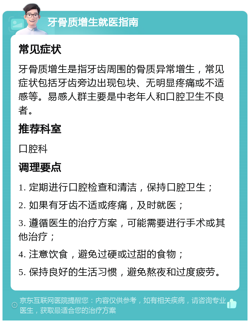 牙骨质增生就医指南 常见症状 牙骨质增生是指牙齿周围的骨质异常增生，常见症状包括牙齿旁边出现包块、无明显疼痛或不适感等。易感人群主要是中老年人和口腔卫生不良者。 推荐科室 口腔科 调理要点 1. 定期进行口腔检查和清洁，保持口腔卫生； 2. 如果有牙齿不适或疼痛，及时就医； 3. 遵循医生的治疗方案，可能需要进行手术或其他治疗； 4. 注意饮食，避免过硬或过甜的食物； 5. 保持良好的生活习惯，避免熬夜和过度疲劳。