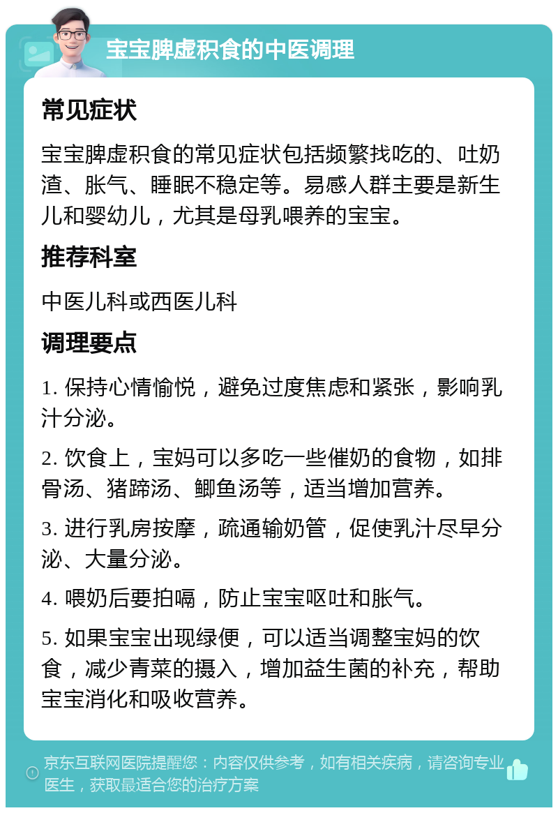 宝宝脾虚积食的中医调理 常见症状 宝宝脾虚积食的常见症状包括频繁找吃的、吐奶渣、胀气、睡眠不稳定等。易感人群主要是新生儿和婴幼儿，尤其是母乳喂养的宝宝。 推荐科室 中医儿科或西医儿科 调理要点 1. 保持心情愉悦，避免过度焦虑和紧张，影响乳汁分泌。 2. 饮食上，宝妈可以多吃一些催奶的食物，如排骨汤、猪蹄汤、鲫鱼汤等，适当增加营养。 3. 进行乳房按摩，疏通输奶管，促使乳汁尽早分泌、大量分泌。 4. 喂奶后要拍嗝，防止宝宝呕吐和胀气。 5. 如果宝宝出现绿便，可以适当调整宝妈的饮食，减少青菜的摄入，增加益生菌的补充，帮助宝宝消化和吸收营养。