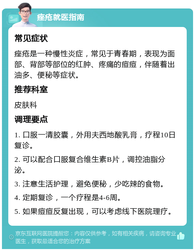 痤疮就医指南 常见症状 痤疮是一种慢性炎症，常见于青春期，表现为面部、背部等部位的红肿、疼痛的痘痘，伴随着出油多、便秘等症状。 推荐科室 皮肤科 调理要点 1. 口服一清胶囊，外用夫西地酸乳膏，疗程10日复诊。 2. 可以配合口服复合维生素B片，调控油脂分泌。 3. 注意生活护理，避免便秘，少吃辣的食物。 4. 定期复诊，一个疗程是4-6周。 5. 如果痘痘反复出现，可以考虑线下医院理疗。