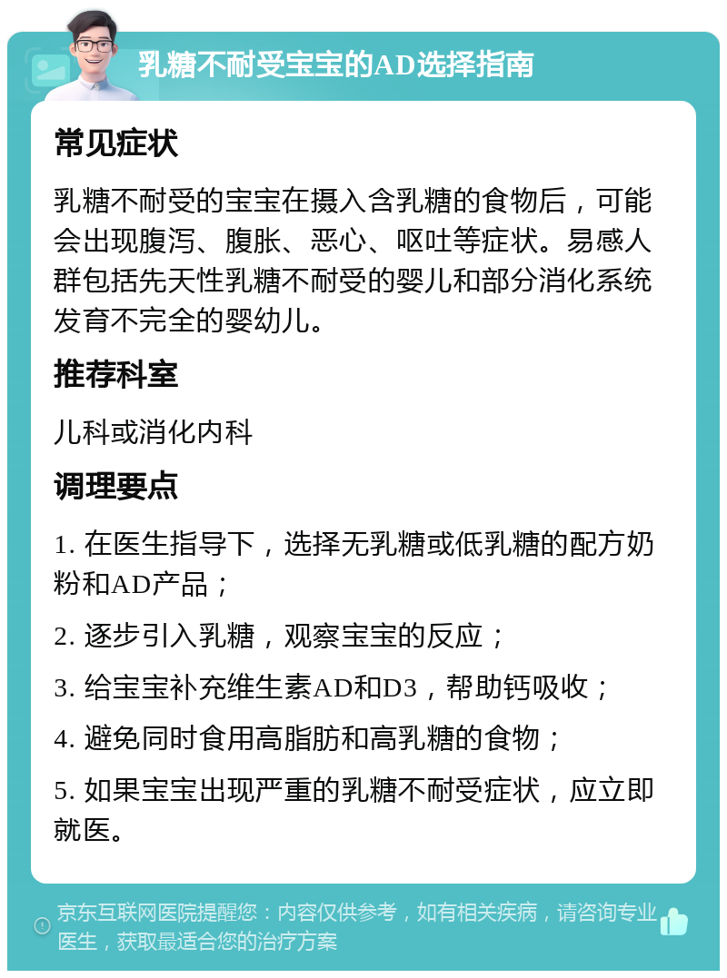 乳糖不耐受宝宝的AD选择指南 常见症状 乳糖不耐受的宝宝在摄入含乳糖的食物后，可能会出现腹泻、腹胀、恶心、呕吐等症状。易感人群包括先天性乳糖不耐受的婴儿和部分消化系统发育不完全的婴幼儿。 推荐科室 儿科或消化内科 调理要点 1. 在医生指导下，选择无乳糖或低乳糖的配方奶粉和AD产品； 2. 逐步引入乳糖，观察宝宝的反应； 3. 给宝宝补充维生素AD和D3，帮助钙吸收； 4. 避免同时食用高脂肪和高乳糖的食物； 5. 如果宝宝出现严重的乳糖不耐受症状，应立即就医。