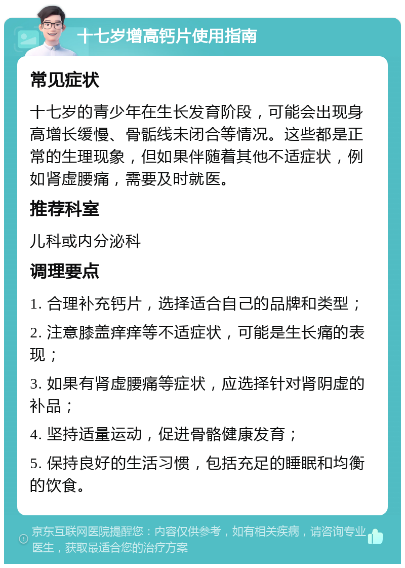 十七岁增高钙片使用指南 常见症状 十七岁的青少年在生长发育阶段，可能会出现身高增长缓慢、骨骺线未闭合等情况。这些都是正常的生理现象，但如果伴随着其他不适症状，例如肾虚腰痛，需要及时就医。 推荐科室 儿科或内分泌科 调理要点 1. 合理补充钙片，选择适合自己的品牌和类型； 2. 注意膝盖痒痒等不适症状，可能是生长痛的表现； 3. 如果有肾虚腰痛等症状，应选择针对肾阴虚的补品； 4. 坚持适量运动，促进骨骼健康发育； 5. 保持良好的生活习惯，包括充足的睡眠和均衡的饮食。