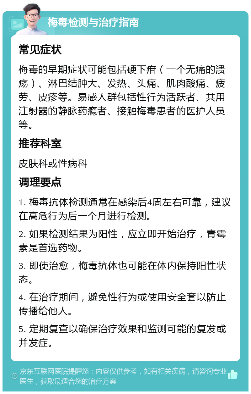 梅毒检测与治疗指南 常见症状 梅毒的早期症状可能包括硬下疳（一个无痛的溃疡）、淋巴结肿大、发热、头痛、肌肉酸痛、疲劳、皮疹等。易感人群包括性行为活跃者、共用注射器的静脉药瘾者、接触梅毒患者的医护人员等。 推荐科室 皮肤科或性病科 调理要点 1. 梅毒抗体检测通常在感染后4周左右可靠，建议在高危行为后一个月进行检测。 2. 如果检测结果为阳性，应立即开始治疗，青霉素是首选药物。 3. 即使治愈，梅毒抗体也可能在体内保持阳性状态。 4. 在治疗期间，避免性行为或使用安全套以防止传播给他人。 5. 定期复查以确保治疗效果和监测可能的复发或并发症。