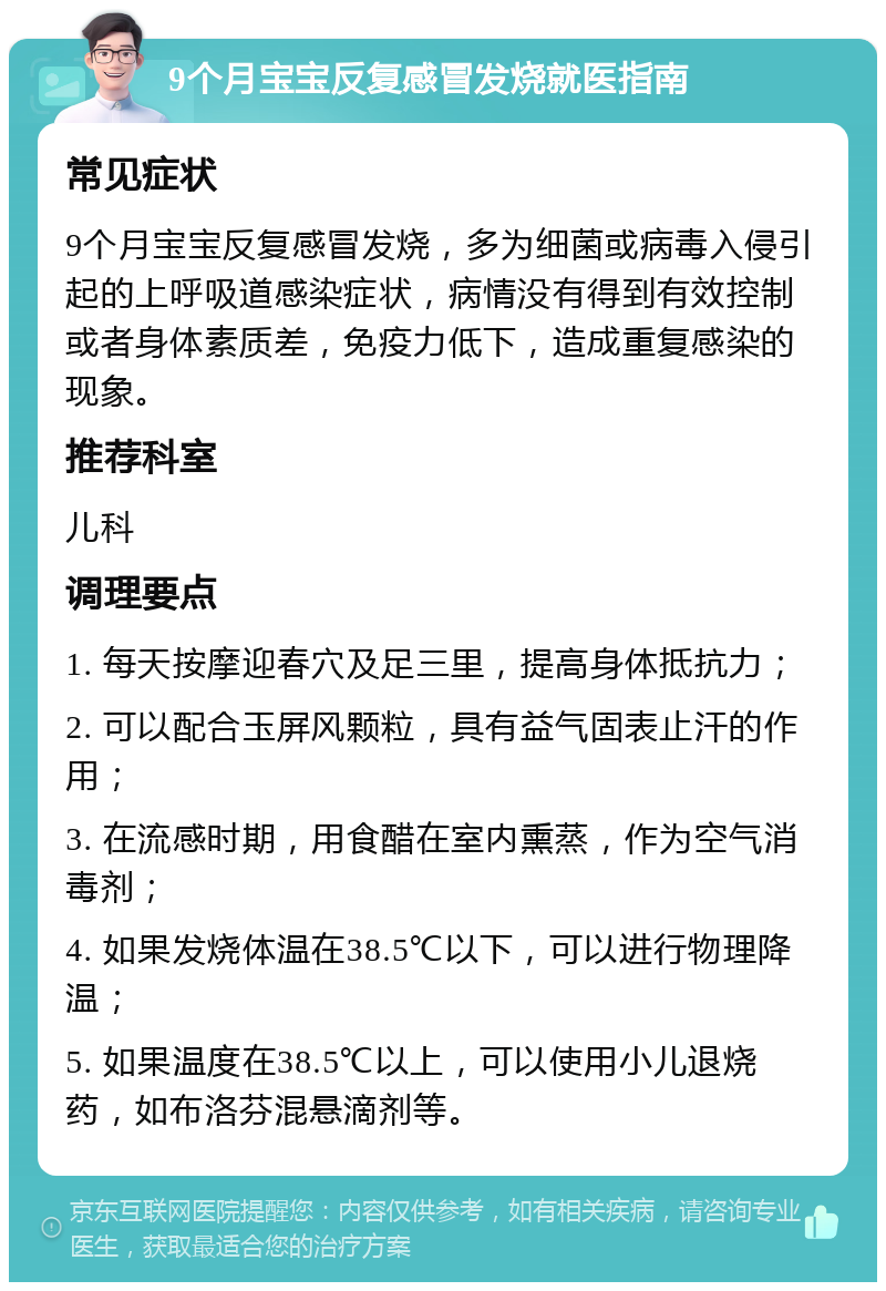 9个月宝宝反复感冒发烧就医指南 常见症状 9个月宝宝反复感冒发烧，多为细菌或病毒入侵引起的上呼吸道感染症状，病情没有得到有效控制或者身体素质差，免疫力低下，造成重复感染的现象。 推荐科室 儿科 调理要点 1. 每天按摩迎春穴及足三里，提高身体抵抗力； 2. 可以配合玉屏风颗粒，具有益气固表止汗的作用； 3. 在流感时期，用食醋在室内熏蒸，作为空气消毒剂； 4. 如果发烧体温在38.5℃以下，可以进行物理降温； 5. 如果温度在38.5℃以上，可以使用小儿退烧药，如布洛芬混悬滴剂等。