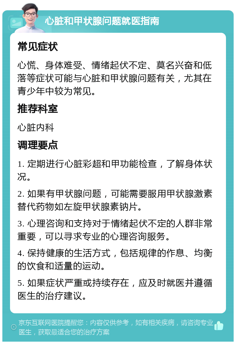 心脏和甲状腺问题就医指南 常见症状 心慌、身体难受、情绪起伏不定、莫名兴奋和低落等症状可能与心脏和甲状腺问题有关，尤其在青少年中较为常见。 推荐科室 心脏内科 调理要点 1. 定期进行心脏彩超和甲功能检查，了解身体状况。 2. 如果有甲状腺问题，可能需要服用甲状腺激素替代药物如左旋甲状腺素钠片。 3. 心理咨询和支持对于情绪起伏不定的人群非常重要，可以寻求专业的心理咨询服务。 4. 保持健康的生活方式，包括规律的作息、均衡的饮食和适量的运动。 5. 如果症状严重或持续存在，应及时就医并遵循医生的治疗建议。