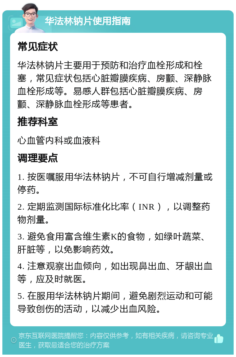 华法林钠片使用指南 常见症状 华法林钠片主要用于预防和治疗血栓形成和栓塞，常见症状包括心脏瓣膜疾病、房颤、深静脉血栓形成等。易感人群包括心脏瓣膜疾病、房颤、深静脉血栓形成等患者。 推荐科室 心血管内科或血液科 调理要点 1. 按医嘱服用华法林钠片，不可自行增减剂量或停药。 2. 定期监测国际标准化比率（INR），以调整药物剂量。 3. 避免食用富含维生素K的食物，如绿叶蔬菜、肝脏等，以免影响药效。 4. 注意观察出血倾向，如出现鼻出血、牙龈出血等，应及时就医。 5. 在服用华法林钠片期间，避免剧烈运动和可能导致创伤的活动，以减少出血风险。