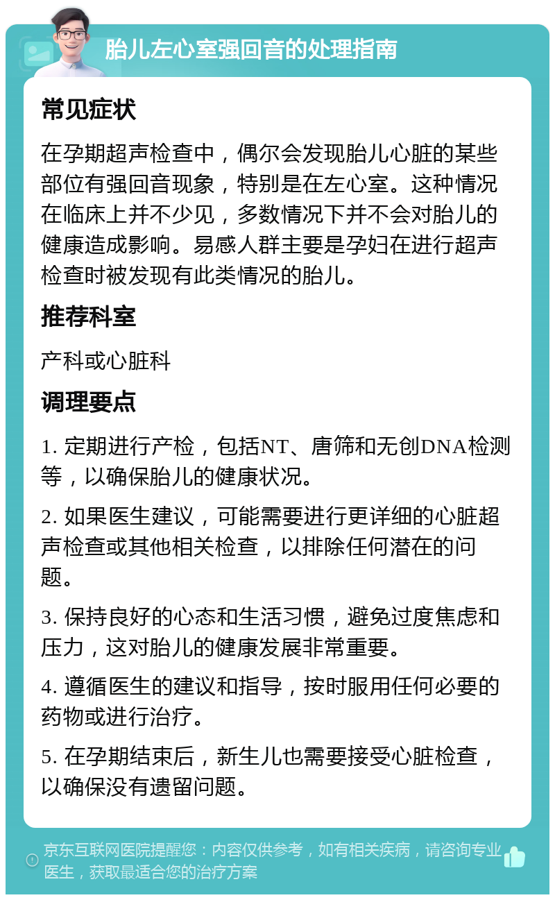 胎儿左心室强回音的处理指南 常见症状 在孕期超声检查中，偶尔会发现胎儿心脏的某些部位有强回音现象，特别是在左心室。这种情况在临床上并不少见，多数情况下并不会对胎儿的健康造成影响。易感人群主要是孕妇在进行超声检查时被发现有此类情况的胎儿。 推荐科室 产科或心脏科 调理要点 1. 定期进行产检，包括NT、唐筛和无创DNA检测等，以确保胎儿的健康状况。 2. 如果医生建议，可能需要进行更详细的心脏超声检查或其他相关检查，以排除任何潜在的问题。 3. 保持良好的心态和生活习惯，避免过度焦虑和压力，这对胎儿的健康发展非常重要。 4. 遵循医生的建议和指导，按时服用任何必要的药物或进行治疗。 5. 在孕期结束后，新生儿也需要接受心脏检查，以确保没有遗留问题。