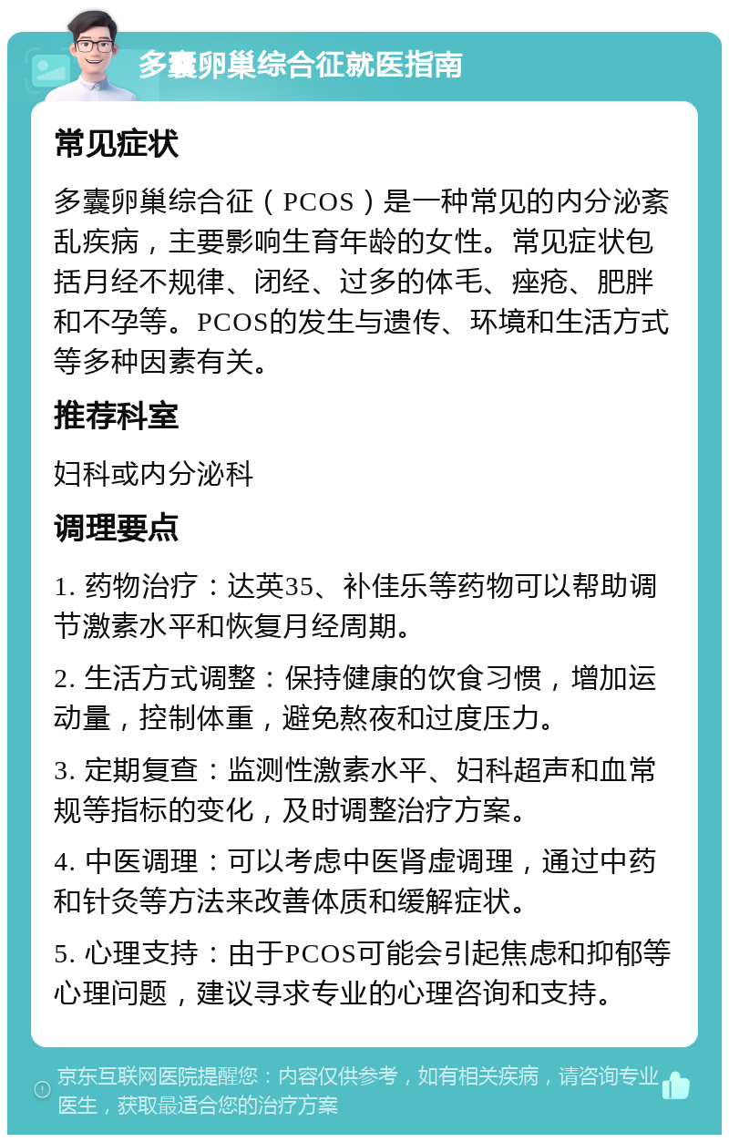 多囊卵巢综合征就医指南 常见症状 多囊卵巢综合征（PCOS）是一种常见的内分泌紊乱疾病，主要影响生育年龄的女性。常见症状包括月经不规律、闭经、过多的体毛、痤疮、肥胖和不孕等。PCOS的发生与遗传、环境和生活方式等多种因素有关。 推荐科室 妇科或内分泌科 调理要点 1. 药物治疗：达英35、补佳乐等药物可以帮助调节激素水平和恢复月经周期。 2. 生活方式调整：保持健康的饮食习惯，增加运动量，控制体重，避免熬夜和过度压力。 3. 定期复查：监测性激素水平、妇科超声和血常规等指标的变化，及时调整治疗方案。 4. 中医调理：可以考虑中医肾虚调理，通过中药和针灸等方法来改善体质和缓解症状。 5. 心理支持：由于PCOS可能会引起焦虑和抑郁等心理问题，建议寻求专业的心理咨询和支持。