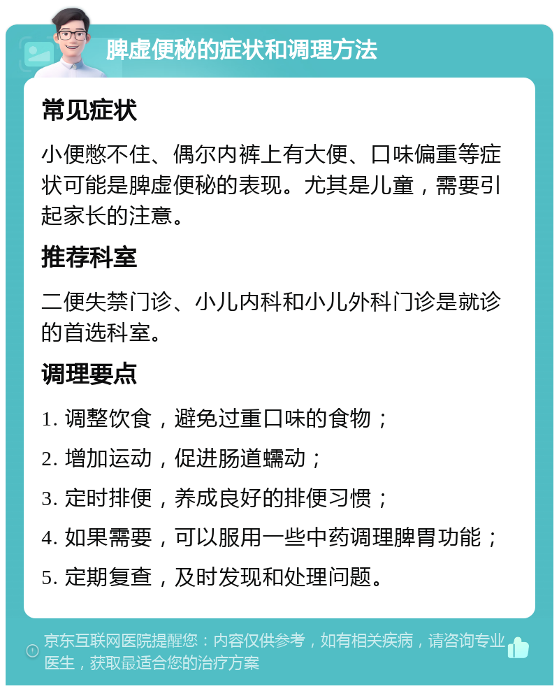 脾虚便秘的症状和调理方法 常见症状 小便憋不住、偶尔内裤上有大便、口味偏重等症状可能是脾虚便秘的表现。尤其是儿童，需要引起家长的注意。 推荐科室 二便失禁门诊、小儿内科和小儿外科门诊是就诊的首选科室。 调理要点 1. 调整饮食，避免过重口味的食物； 2. 增加运动，促进肠道蠕动； 3. 定时排便，养成良好的排便习惯； 4. 如果需要，可以服用一些中药调理脾胃功能； 5. 定期复查，及时发现和处理问题。