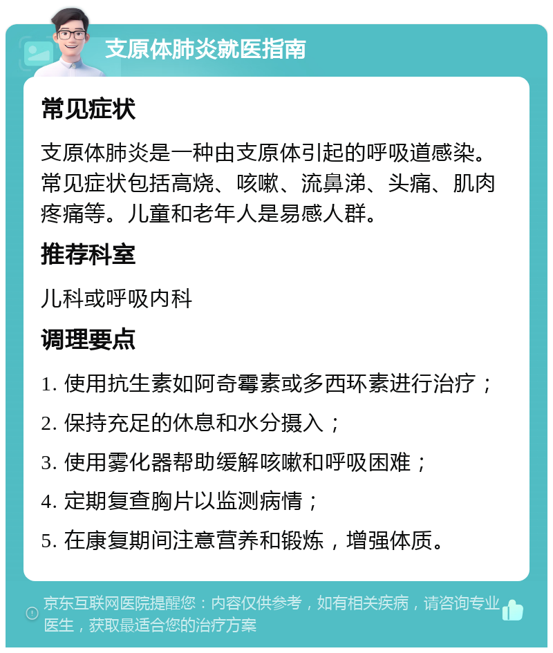 支原体肺炎就医指南 常见症状 支原体肺炎是一种由支原体引起的呼吸道感染。常见症状包括高烧、咳嗽、流鼻涕、头痛、肌肉疼痛等。儿童和老年人是易感人群。 推荐科室 儿科或呼吸内科 调理要点 1. 使用抗生素如阿奇霉素或多西环素进行治疗； 2. 保持充足的休息和水分摄入； 3. 使用雾化器帮助缓解咳嗽和呼吸困难； 4. 定期复查胸片以监测病情； 5. 在康复期间注意营养和锻炼，增强体质。