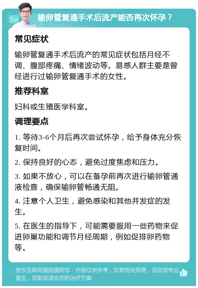 输卵管复通手术后流产能否再次怀孕？ 常见症状 输卵管复通手术后流产的常见症状包括月经不调、腹部疼痛、情绪波动等。易感人群主要是曾经进行过输卵管复通手术的女性。 推荐科室 妇科或生殖医学科室。 调理要点 1. 等待3-6个月后再次尝试怀孕，给予身体充分恢复时间。 2. 保持良好的心态，避免过度焦虑和压力。 3. 如果不放心，可以在备孕前再次进行输卵管通液检查，确保输卵管畅通无阻。 4. 注意个人卫生，避免感染和其他并发症的发生。 5. 在医生的指导下，可能需要服用一些药物来促进卵巢功能和调节月经周期，例如促排卵药物等。