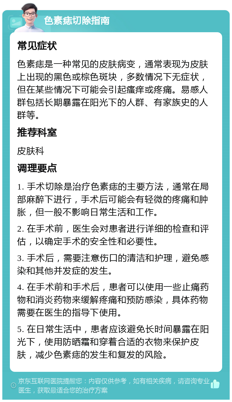 色素痣切除指南 常见症状 色素痣是一种常见的皮肤病变，通常表现为皮肤上出现的黑色或棕色斑块，多数情况下无症状，但在某些情况下可能会引起瘙痒或疼痛。易感人群包括长期暴露在阳光下的人群、有家族史的人群等。 推荐科室 皮肤科 调理要点 1. 手术切除是治疗色素痣的主要方法，通常在局部麻醉下进行，手术后可能会有轻微的疼痛和肿胀，但一般不影响日常生活和工作。 2. 在手术前，医生会对患者进行详细的检查和评估，以确定手术的安全性和必要性。 3. 手术后，需要注意伤口的清洁和护理，避免感染和其他并发症的发生。 4. 在手术前和手术后，患者可以使用一些止痛药物和消炎药物来缓解疼痛和预防感染，具体药物需要在医生的指导下使用。 5. 在日常生活中，患者应该避免长时间暴露在阳光下，使用防晒霜和穿着合适的衣物来保护皮肤，减少色素痣的发生和复发的风险。