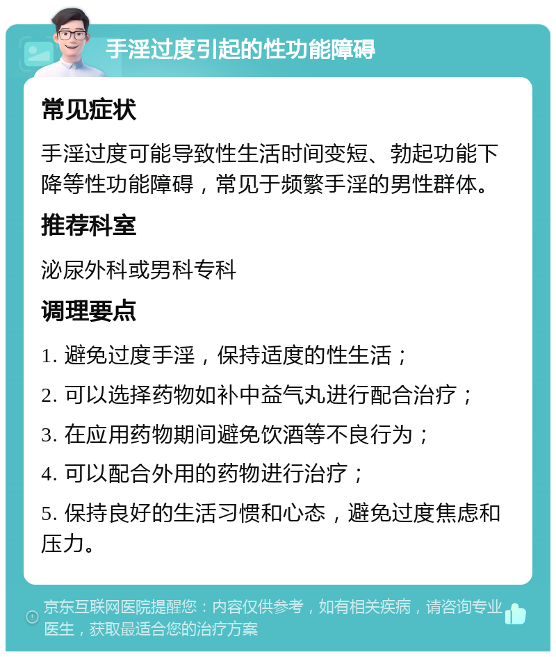 手淫过度引起的性功能障碍 常见症状 手淫过度可能导致性生活时间变短、勃起功能下降等性功能障碍，常见于频繁手淫的男性群体。 推荐科室 泌尿外科或男科专科 调理要点 1. 避免过度手淫，保持适度的性生活； 2. 可以选择药物如补中益气丸进行配合治疗； 3. 在应用药物期间避免饮酒等不良行为； 4. 可以配合外用的药物进行治疗； 5. 保持良好的生活习惯和心态，避免过度焦虑和压力。