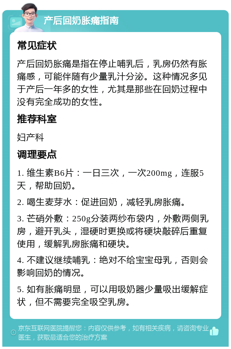 产后回奶胀痛指南 常见症状 产后回奶胀痛是指在停止哺乳后，乳房仍然有胀痛感，可能伴随有少量乳汁分泌。这种情况多见于产后一年多的女性，尤其是那些在回奶过程中没有完全成功的女性。 推荐科室 妇产科 调理要点 1. 维生素B6片：一日三次，一次200mg，连服5天，帮助回奶。 2. 喝生麦芽水：促进回奶，减轻乳房胀痛。 3. 芒硝外敷：250g分装两纱布袋内，外敷两侧乳房，避开乳头，湿硬时更换或将硬块敲碎后重复使用，缓解乳房胀痛和硬块。 4. 不建议继续哺乳：绝对不给宝宝母乳，否则会影响回奶的情况。 5. 如有胀痛明显，可以用吸奶器少量吸出缓解症状，但不需要完全吸空乳房。