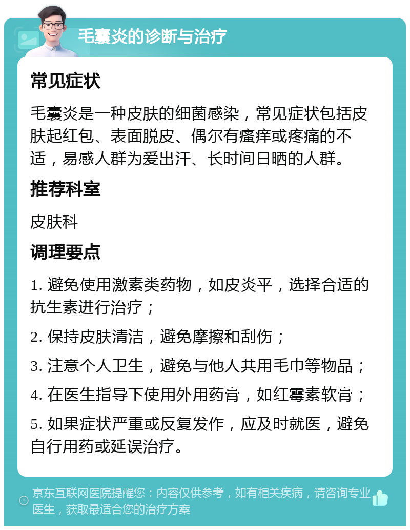 毛囊炎的诊断与治疗 常见症状 毛囊炎是一种皮肤的细菌感染，常见症状包括皮肤起红包、表面脱皮、偶尔有瘙痒或疼痛的不适，易感人群为爱出汗、长时间日晒的人群。 推荐科室 皮肤科 调理要点 1. 避免使用激素类药物，如皮炎平，选择合适的抗生素进行治疗； 2. 保持皮肤清洁，避免摩擦和刮伤； 3. 注意个人卫生，避免与他人共用毛巾等物品； 4. 在医生指导下使用外用药膏，如红霉素软膏； 5. 如果症状严重或反复发作，应及时就医，避免自行用药或延误治疗。