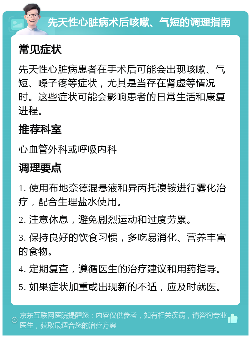 先天性心脏病术后咳嗽、气短的调理指南 常见症状 先天性心脏病患者在手术后可能会出现咳嗽、气短、嗓子疼等症状，尤其是当存在肾虚等情况时。这些症状可能会影响患者的日常生活和康复进程。 推荐科室 心血管外科或呼吸内科 调理要点 1. 使用布地奈德混悬液和异丙托溴铵进行雾化治疗，配合生理盐水使用。 2. 注意休息，避免剧烈运动和过度劳累。 3. 保持良好的饮食习惯，多吃易消化、营养丰富的食物。 4. 定期复查，遵循医生的治疗建议和用药指导。 5. 如果症状加重或出现新的不适，应及时就医。