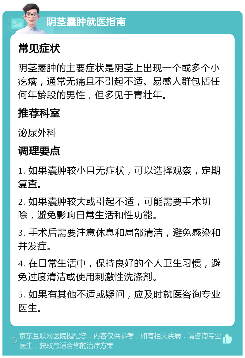 阴茎囊肿就医指南 常见症状 阴茎囊肿的主要症状是阴茎上出现一个或多个小疙瘩，通常无痛且不引起不适。易感人群包括任何年龄段的男性，但多见于青壮年。 推荐科室 泌尿外科 调理要点 1. 如果囊肿较小且无症状，可以选择观察，定期复查。 2. 如果囊肿较大或引起不适，可能需要手术切除，避免影响日常生活和性功能。 3. 手术后需要注意休息和局部清洁，避免感染和并发症。 4. 在日常生活中，保持良好的个人卫生习惯，避免过度清洁或使用刺激性洗涤剂。 5. 如果有其他不适或疑问，应及时就医咨询专业医生。