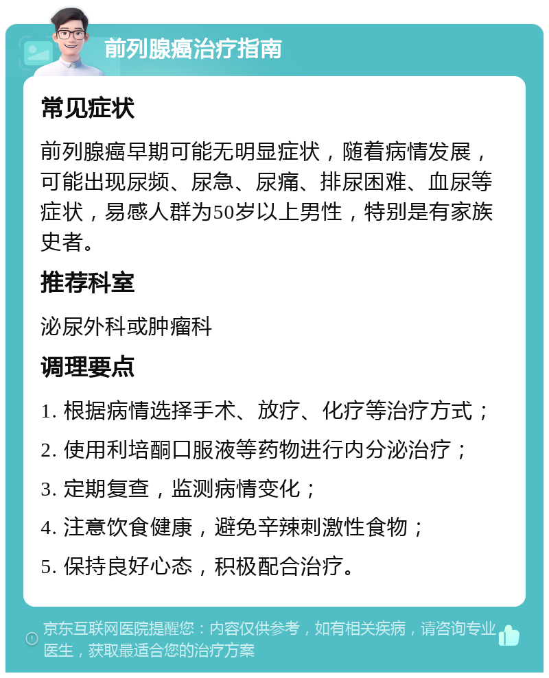 前列腺癌治疗指南 常见症状 前列腺癌早期可能无明显症状，随着病情发展，可能出现尿频、尿急、尿痛、排尿困难、血尿等症状，易感人群为50岁以上男性，特别是有家族史者。 推荐科室 泌尿外科或肿瘤科 调理要点 1. 根据病情选择手术、放疗、化疗等治疗方式； 2. 使用利培酮口服液等药物进行内分泌治疗； 3. 定期复查，监测病情变化； 4. 注意饮食健康，避免辛辣刺激性食物； 5. 保持良好心态，积极配合治疗。