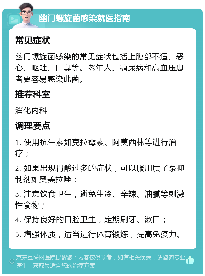 幽门螺旋菌感染就医指南 常见症状 幽门螺旋菌感染的常见症状包括上腹部不适、恶心、呕吐、口臭等。老年人、糖尿病和高血压患者更容易感染此菌。 推荐科室 消化内科 调理要点 1. 使用抗生素如克拉霉素、阿莫西林等进行治疗； 2. 如果出现胃酸过多的症状，可以服用质子泵抑制剂如奥美拉唑； 3. 注意饮食卫生，避免生冷、辛辣、油腻等刺激性食物； 4. 保持良好的口腔卫生，定期刷牙、漱口； 5. 增强体质，适当进行体育锻炼，提高免疫力。