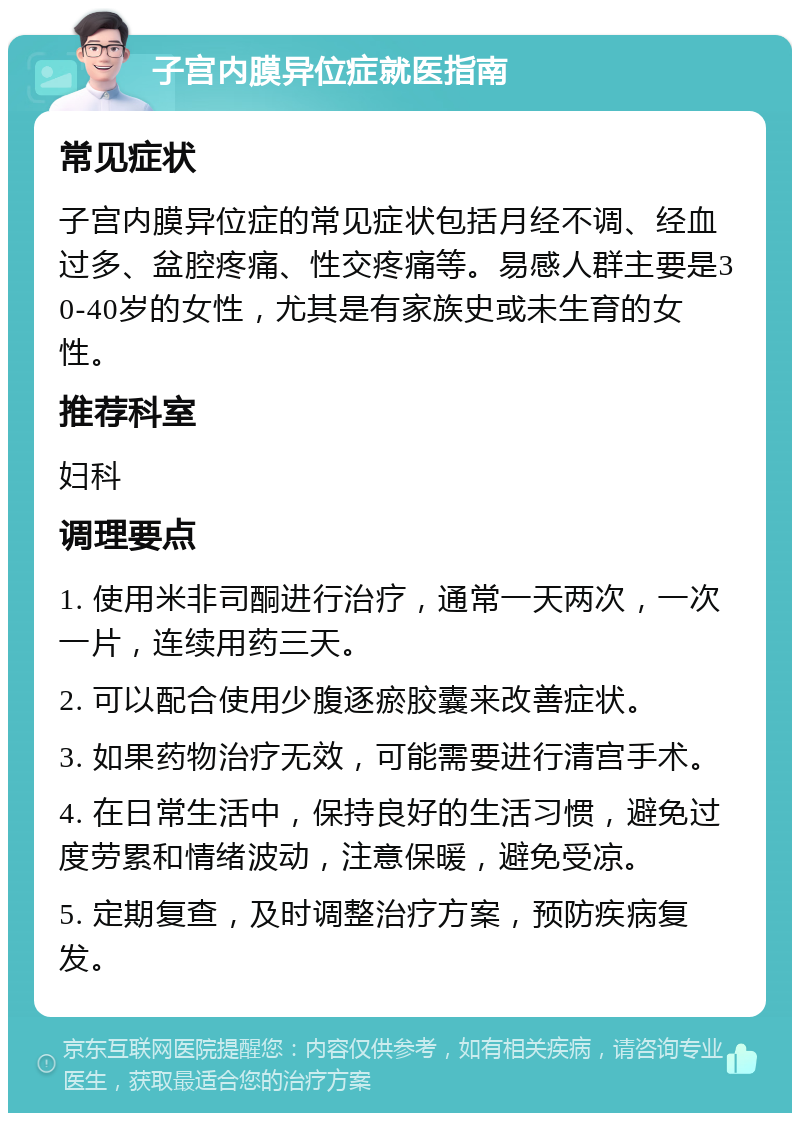 子宫内膜异位症就医指南 常见症状 子宫内膜异位症的常见症状包括月经不调、经血过多、盆腔疼痛、性交疼痛等。易感人群主要是30-40岁的女性，尤其是有家族史或未生育的女性。 推荐科室 妇科 调理要点 1. 使用米非司酮进行治疗，通常一天两次，一次一片，连续用药三天。 2. 可以配合使用少腹逐瘀胶囊来改善症状。 3. 如果药物治疗无效，可能需要进行清宫手术。 4. 在日常生活中，保持良好的生活习惯，避免过度劳累和情绪波动，注意保暖，避免受凉。 5. 定期复查，及时调整治疗方案，预防疾病复发。